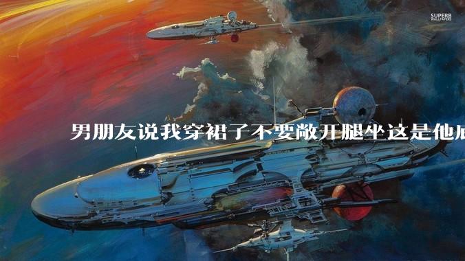 男朋友说我穿裙子不要敞开腿坐这是他底线，我该怎么办？