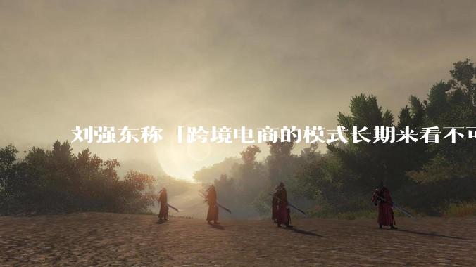 刘强东称「跨境电商的模式长期来看不可持续」，有依据吗？京东不走跨境电商模式，对其国际市场布局有何影响？