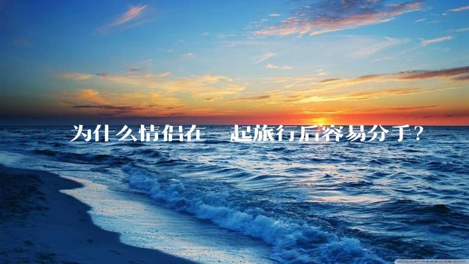 为什么情侣在一起旅行后容易分手？